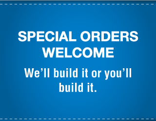Special Orders Welcome | We’ll build it or you’ll build it. 